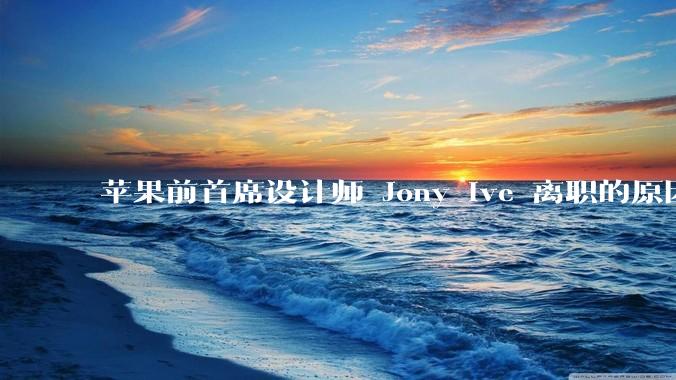 苹果前首席设计师 Jony Ive 离职的原因是什么？